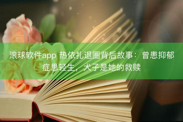 滚球软件app 热依扎退圈背后故事:曾患抑郁症思轻生,犬子是她的救赎