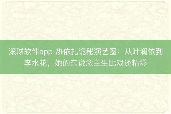 滚球软件app 热依扎诡秘演艺圈：从叶澜依到李水花，她的东说念主生比戏还精彩
