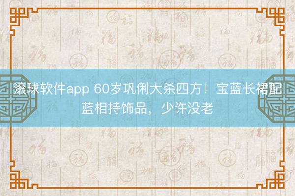 滚球软件app 60岁巩俐大杀四方！宝蓝长裙配蓝相持饰品，少许没老