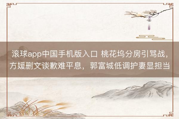 滚球app中国手机版入口 桃花坞分房引骂战，方媛删文谈歉难平息，郭富城低调护妻显担当