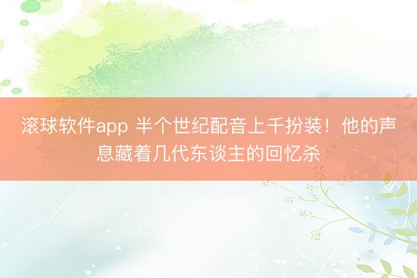 滚球软件app 半个世纪配音上千扮装！他的声息藏着几代东谈主的回忆杀