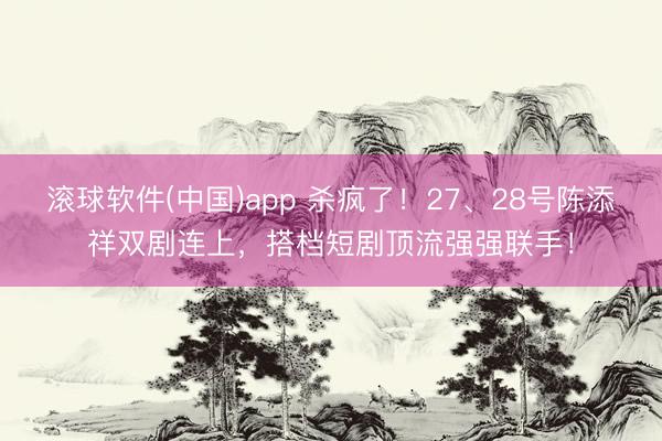 滚球软件(中国)app 杀疯了！27、28号陈添祥双剧连上，搭档短剧顶流强强联手！