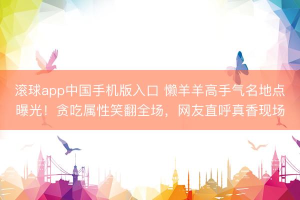 滚球app中国手机版入口 懒羊羊高手气名地点曝光！贪吃属性笑翻全场，网友直呼真香现场