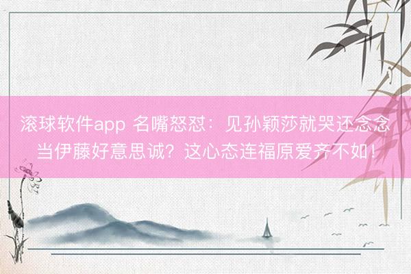 滚球软件app 名嘴怒怼：见孙颖莎就哭还念念当伊藤好意思诚？这心态连福原爱齐不如！