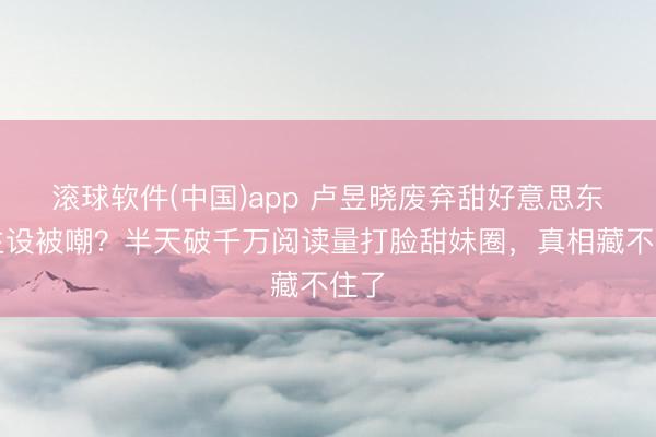 滚球软件(中国)app 卢昱晓废弃甜好意思东谈主设被嘲？半天破千万阅读量打脸甜妹圈，真相藏不住了