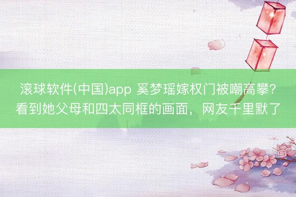 滚球软件(中国)app 奚梦瑶嫁权门被嘲高攀？看到她父母和四太同框的画面，网友千里默了