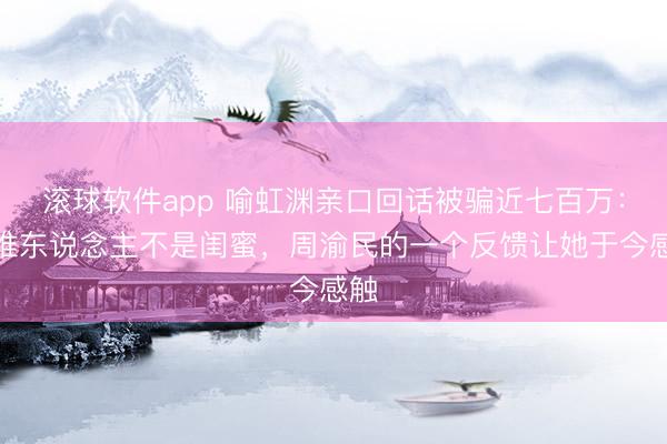 滚球软件app 喻虹渊亲口回话被骗近七百万：阿谁东说念主不是闺蜜，周渝民的一个反馈让她于今感触