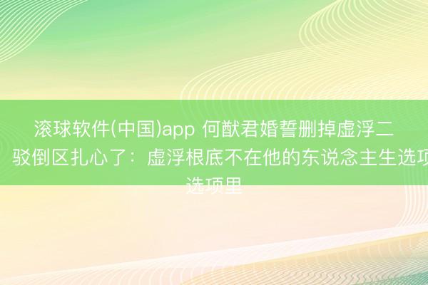 滚球软件(中国)app 何猷君婚誓删掉虚浮二字，驳倒区扎心了：虚浮根底不在他的东说念主生选项里