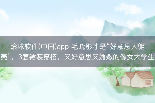滚球软件(中国)app 毛晓彤才是“好意思人躯壳”，3套裙装穿搭，又好意思又媚嫩的像女大学生