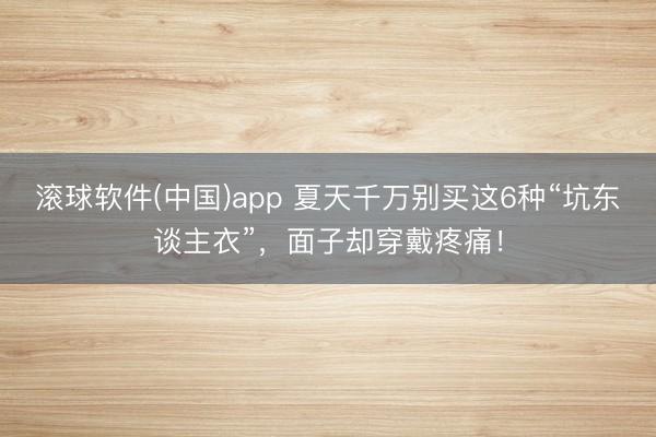 滚球软件(中国)app 夏天千万别买这6种“坑东谈主衣”，面子却穿戴疼痛！