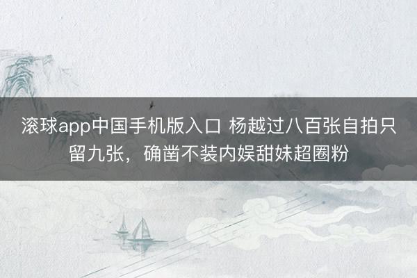 滚球app中国手机版入口 杨越过八百张自拍只留九张，确凿不装内娱甜妹超圈粉