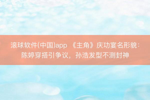 滚球软件(中国)app 《主角》庆功宴名形貌:陈婷穿搭引争议,孙浩发型不测封神