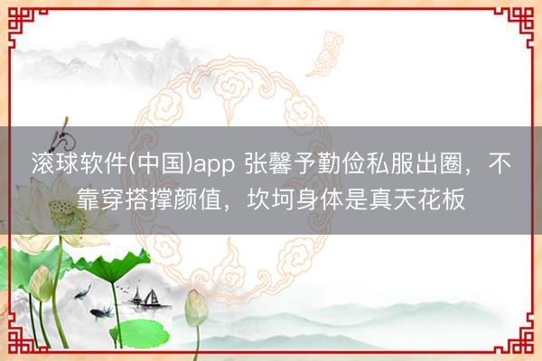 滚球软件(中国)app 张馨予勤俭私服出圈，不靠穿搭撑颜值，坎坷身体是真天花板