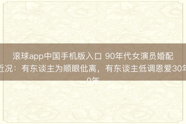 滚球app中国手机版入口 90年代女演员婚配近况：有东谈主为顺眼仳离，有东谈主低调恩爱30年