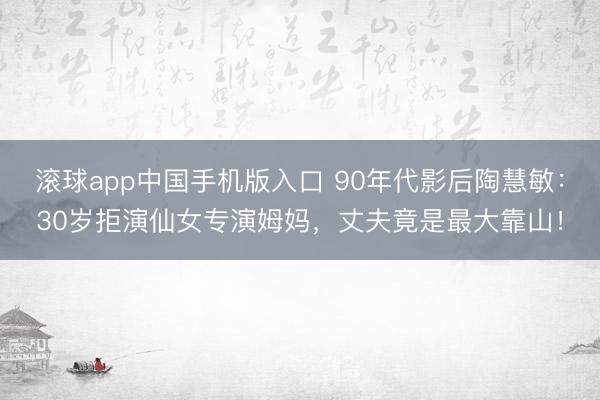 滚球app中国手机版入口 90年代影后陶慧敏：30岁拒演仙女专演姆妈，丈夫竟是最大靠山！