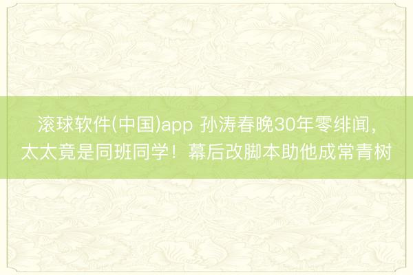 滚球软件(中国)app 孙涛春晚30年零绯闻，太太竟是同班同学！幕后改脚本助他成常青树