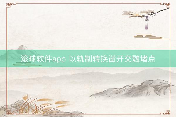 滚球软件app 以轨制转换凿开交融堵点