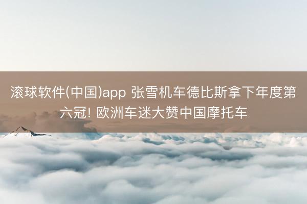 滚球软件(中国)app 张雪机车德比斯拿下年度第六冠! 欧洲车迷大赞中国摩托车