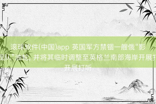滚球软件(中国)app 英国军方禁锢一艘俄“影子舰队”油轮， 并将其临时调整至英格兰南部海岸开展打听