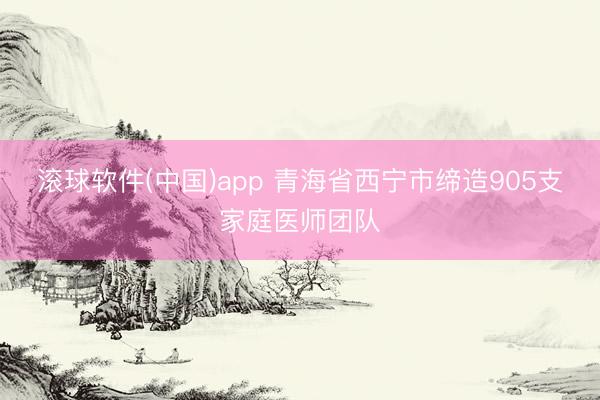 滚球软件(中国)app 青海省西宁市缔造905支家庭医师团队