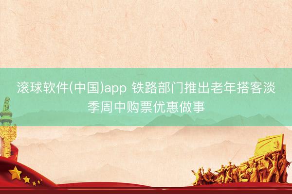 滚球软件(中国)app 铁路部门推出老年搭客淡季周中购票优惠做事