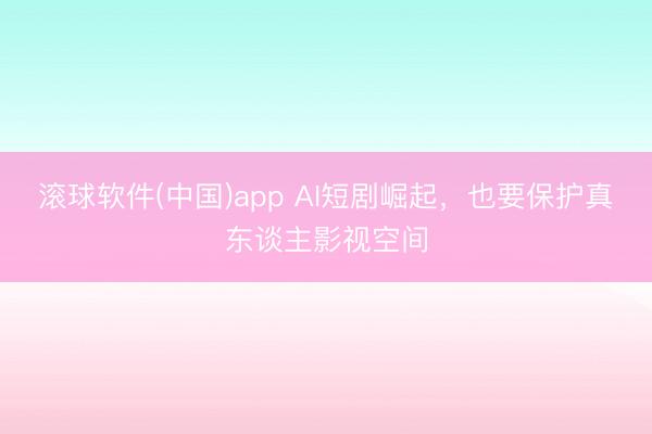 滚球软件(中国)app AI短剧崛起，也要保护真东谈主影视空间
