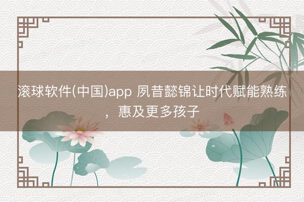 滚球软件(中国)app 夙昔懿锦让时代赋能熟练，惠及更多孩子