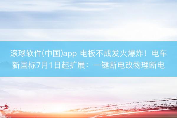 滚球软件(中国)app 电板不成发火爆炸！电车新国标7月1日起扩展：一键断电改物理断电