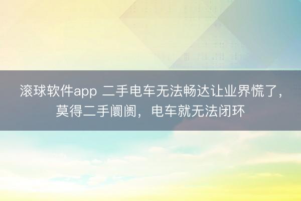 滚球软件app 二手电车无法畅达让业界慌了，莫得二手阛阓，电车就无法闭环