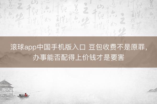 滚球app中国手机版入口 豆包收费不是原罪，办事能否配得上价钱才是要害