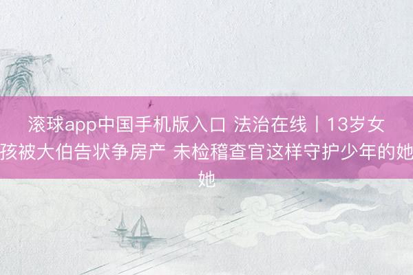 滚球app中国手机版入口 法治在线丨13岁女孩被大伯告状争房产 未检稽查官这样守护少年的她