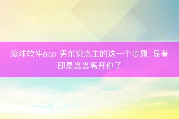 滚球软件app 男东说念主的这一个步履, 显著即是念念离开你了