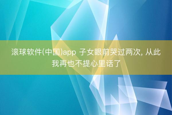 滚球软件(中国)app 子女眼前哭过两次， 从此我再也不提心里话了