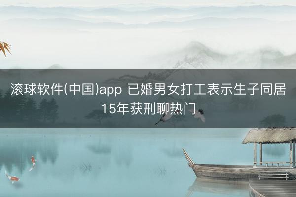 滚球软件(中国)app 已婚男女打工表示生子同居15年获刑聊热门