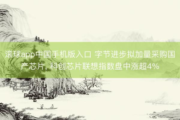 滚球app中国手机版入口 字节进步拟加量采购国产芯片, 科创芯片联想指数盘中涨超4%