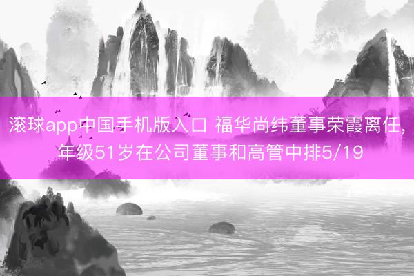 滚球app中国手机版入口 福华尚纬董事荣霞离任， 年级51岁在公司董事和高管中排5/19