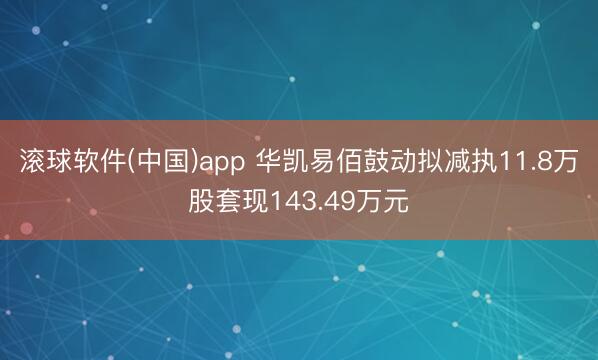滚球软件(中国)app 华凯易佰鼓动拟减执11.8万股套现143.49万元