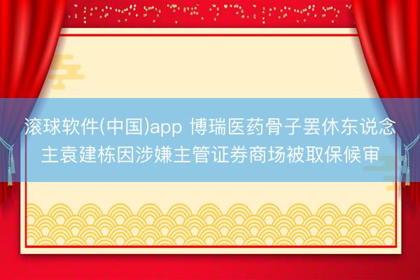 滚球软件(中国)app 博瑞医药骨子罢休东说念主袁建栋因涉嫌主管证券商场被取保候审