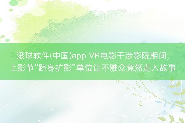 滚球软件(中国)app VR电影干涉影院期间，上影节“跻身扩影”单位让不雅众竟然走入故事