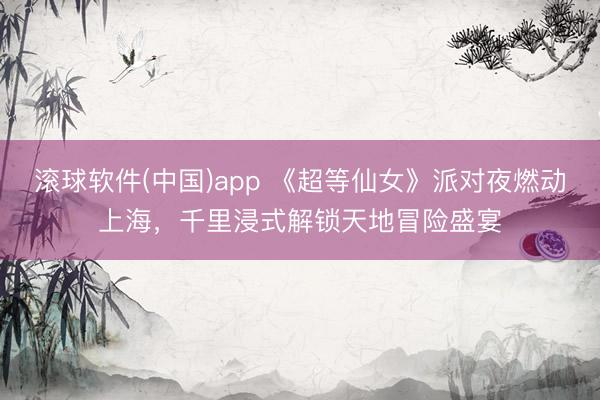 滚球软件(中国)app 《超等仙女》派对夜燃动上海，千里浸式解锁天地冒险盛宴