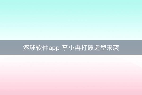 滚球软件app 李小冉打破造型来袭