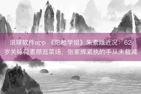 滚球软件app 《陀枪学姐》朱素娥近况:62岁关咏荷素颜逛菜场,张家辉紧执的手从未裁减