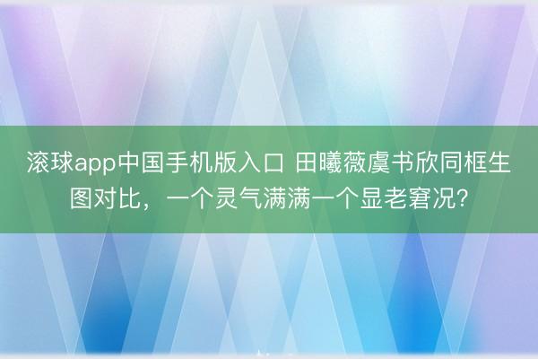 滚球app中国手机版入口 田曦薇虞书欣同框生图对比，一个灵气满满一个显老窘况？