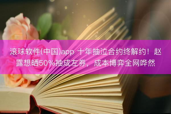 滚球软件(中国)app 十年抽泣合约终解约！赵露想晒50%抽成左券，成本博弈全网哗然