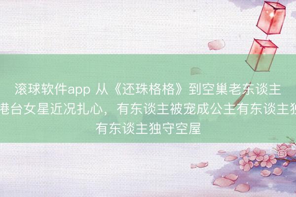 滚球软件app 从《还珠格格》到空巢老东谈主:60岁港台女星近况扎心,有东谈主被宠成公主有东谈主独守空屋